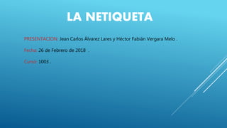LA NETIQUETA
PRESENTACION: Jean Carlos Álvarez Lares y Héctor Fabián Vergara Melo .
Fecha: 26 de Febrero de 2018 .
Curso: 1003 .
 