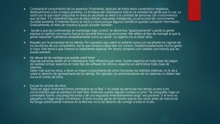  Comparta el conocimiento de los expertos: Finalmente, después de todos estos comentarios negativos,
dediquémonos a los consejos positivos. La fortaleza del ciberespacio está en la cantidad de gente que lo usa. La
razón por la que hacer preguntas en línea da resultado se debe a la cantidad de personas con conocimientos
que las leen. Y si solamente algunos de ellos ofrecen respuestas inteligentes, la suma total del conocimiento
mundial aumenta. El Internet mismo se inició y creció porque algunos científicos querían compartir información.
Gradualmente, el resto de nosotros la pudo acceder también.
 Ayude a que las controversias se mantengan bajo control: Se denomina "apasionamiento" cuando la gente
expresa su opinión con mucha fuerza sin ponerle freno a sus emociones. Me refiero al tipo de mensaje al que la
gente responde "cuéntenos verdaderamente como se siente". Su objetivo no es tener tacto.
 Respeto por la privacidad de los demás: Por supuesto que usted no soñaría nunca con escarbarle los cajones de
los escritorios de sus compañeros. Así es que tampoco debe leer sus correos. Desafortunadamente mucha gente
lo hace. Este tema si que merece un tratamiento especial. Por ahora comparto con ustedes una historia que les
puede prevenir
 No abuse de las ventajas que pueda usted tener
Algunas personas tienen en el ciberespacio más influencia que otras. Existen expertos en toda clase de juegos
de realidad virtual, expertos en todo tipo de software de oficina y expertos en administrar toda clase de
sistemas.
Saber más que los otros, o tener un mayor conocimiento de cómo funcionan los distintos sistemas, no le da a
usted el derecho de aprovecharse de los demás. Por ejemplo, los administradores de los sistemas no deben leer
nunca el correo de otros.
 Excuse los errores de otros
Todos en algún momento fuimos primíparos en la Red. Y no todas las personas han tenido acceso a los
conocimientos que se plantean en este libro. Entonces cuando alguien cometa un error "de ortografía, haga un
comentario fuerte, una pregunta tonta o dé una respuesta innecesariamente larga" sea paciente. Si el error es
pequeño no haga ningún comentario. Si tiene muchas ganas de hacerlo piense dos veces antes de reaccionar.
Así tenga usted buenas maneras en la Red eso no le da derecho de corregir a todo el mudo.
 