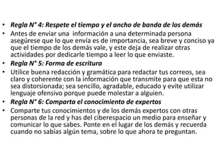 • Regla N° 4: Respete el tiempo y el ancho de banda de los demás
• Antes de enviar una información a una determinada persona
asegúrese que lo que envía es de importancia, sea breve y conciso ya
que el tiempo de los demás vale, y este deja de realizar otras
actividades por dedicarle tiempo a leer lo que enviaste.
• Regla N° 5: Forma de escritura
• Utilice buena redacción y gramática para redactar tus correos, sea
claro y coherente con la información que transmite para que esta no
sea distorsionada; sea sencillo, agradable, educado y evite utilizar
lenguaje ofensivo porque puede molestar a alguien.
• Regla N° 6: Comparta el conocimiento de expertos
• Comparte tus conocimientos y de los demás expertos con otras
personas de la red y has del ciberespacio un medio para enseñar y
comunicar lo que sabes. Ponte en el lugar de los demás y recuerda
cuando no sabías algún tema, sobre lo que ahora te preguntan.
 