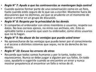 • Regla N° 7: Ayude a que las controversias se mantengan bajo control
• Cuando quieras formar parte de una conversación como en un foro,
hazlo cuando estés seguro de lo que vas a escribir. Mantente fuera de
discusiones que no dominas, así que se prudente en el momento de
opinar o entrar en un grupo de discusión.
• Regla N° 8: Respeto por la privacidad de los demás
• Si compartes el ordenador con otros miembros o usuarios, respeta sus
datos. No leas correos ajenos, no mires sus archivos, etc. Esto es
aplicable tanto a usuarios que usen tu ordenador, como otros usuarios
que no lo hagan.
• Regla N° 9: No abuse de las ventajas que pueda usted tener
• No aprovecharse de las ventajas que pueda tener por el conocimiento
o el acceso a distintos sistemas que sepas, no te da derecho de los
demás.
• Regla N° 10: Excuse los errores de otros
• Recuerda que todos somos humanos y por lo tanto, todos nos
equivocamos. Nunca se debe juzgar a alguien por sus fallos. En todo
caso, ayudarlo o sugerirle cuando se encuentre un error y nunca
mostrar prepotencia al encontrar un fallo o reírse de él.
 