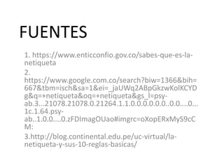 FUENTES
1. https://www.enticconfio.gov.co/sabes-que-es-la-
netiqueta
2.
https://www.google.com.co/search?biw=1366&bih=
667&tbm=isch&sa=1&ei=_jaUWq2ABpGkzwKolKCYD
g&q=+netiqueta&oq=+netiqueta&gs_l=psy-
ab.3...21078.21078.0.21264.1.1.0.0.0.0.0.0..0.0....0...
1c.1.64.psy-
ab..1.0.0....0.zFDImagOUao#imgrc=oXopERxMyS9cC
M:
3.http://blog.continental.edu.pe/uc-virtual/la-
netiqueta-y-sus-10-reglas-basicas/
 