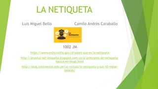 LA NETIQUETA
Luis Miguel Bello Camilo Andrés Caraballo
1002 JM
https://www.enticconfio.gov.co/sabes-que-es-la-netiqueta
http://anyeluz-net-etiqueta.blogspot.com.co/p/principios-de-netiqueta-
basica-en-blogs.html
http://blog.continental.edu.pe/uc-virtual/la-netiqueta-y-sus-10-reglas-
basicas/
 
