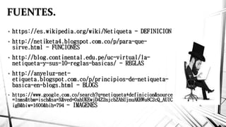 FUENTES.
• https://es.wikipedia.org/wiki/Netiqueta - DEFINICION
• http://netiketa4.blogspot.com.co/p/para-que-
sirve.html - FUNCIONES
• http://blog.continental.edu.pe/uc-virtual/la-
netiqueta-y-sus-10-reglas-basicas/ - REGLAS
• http://anyeluz-net-
etiqueta.blogspot.com.co/p/principios-de-netiqueta-
basica-en-blogs.html - BLOGS
• https://www.google.com.co/search?q=netiqueta+definicion&source
=lnms&tbm=isch&sa=X&ved=0ahUKEwjD4Z2njcbZAhUjnuAKHWu8C2cQ_AUIC
igB&biw=1600&bih=794 - IMAGENES
 