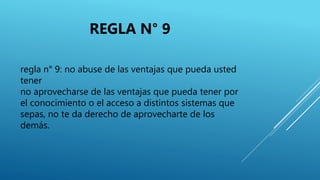 regla n° 9: no abuse de las ventajas que pueda usted
tener
no aprovecharse de las ventajas que pueda tener por
el conocimiento o el acceso a distintos sistemas que
sepas, no te da derecho de aprovecharte de los
demás.
REGLA N° 9
 