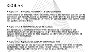 REGLAS
• Regla N° 1: Recuerde lo humano – Buena educación
Normalmente en Internet somos anónimos, tratar a las personas con las que te
comunicas con respeto, medir las palabras que dices, pues lo que escribes puede
ser archivado y luego utilizado en tu contra, en general tratar a los demás cómo
nos gustaría que nos traten.
• Regla N° 2: Compórtate como en la vida real
Sea respetuoso y compórtese de acuerdo a las leyes de la sociedad y del
ciberespacio, ya que en el ciberespacio las posibilidades de ser descubierto
parecen remotas pero esto no debe hacernos olvidar que hay un ser humano al
otro lado del computador.
• Regla N° 3: Sepa en qué lugar del ciberespacio está
Antes de participar en una actividad en Internet, se debe observar la conducta,
costumbres y leer las normas del sitio. Ya que en todas no funcionan de la
mismas forma y puede cometer errores por no estar informado.
 