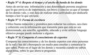 • Regla N° 4: Respete el tiempo y el ancho de banda de los demás
Antes de enviar una información a una determinada persona asegúrese
que lo que envía es de importancia, sea breve y conciso ya que el tiempo
de los demás vale, y este deja de realizar otras actividades por dedicarle
tiempo a leer lo que enviaste.
• Regla N° 5: Forma de escritura
Utilice buena redacción y gramática para redactar tus correos, sea claro
y coherente con la información que transmite para que esta no sea
distorsionada; sea sencillo, agradable, educado y evite utilizar lenguaje
ofensivo porque puede molestar a alguien.
• Regla N° 6: Comparta el conocimiento de expertos
Comparte tus conocimientos y de los demás expertos con otras personas
de la red y has del ciberespacio un medio para enseñar y comunicar lo
que sabes. Ponte en el lugar de los demás y recuerda cuando no sabías
algún tema, sobre lo que ahora te preguntan.
 