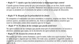 • Regla N° 7: Ayude a que las controversias se mantengan bajo control
Cuando quieras formar parte de una conversación como en un foro, hazlo cuando
estés seguro de lo que vas a escribir. Mantente fuera de discusiones que no dominas,
así que se prudente en el momento de opinar o entrar en un grupo de discusión.
• Regla N° 8: Respeto por la privacidad de los demás
Si compartes el ordenador con otros miembros o usuarios, respeta sus datos. No leas
correos ajenos, no mires sus archivos, etc. Esto es aplicable tanto a usuarios que
usen tu ordenador, como otros usuarios que no lo hagan.
• Regla N° 9: No abuse de las ventajas que pueda usted tener
No aprovecharse de las ventajas que pueda tener por el conocimiento o el acceso a
distintos sistemas que sepas, no te da derecho de aprovecharte de los demás.
• Regla N° 10: Excuse los errores de otros
Recuerda que todos somos humanos y por lo tanto, todos nos equivocamos. Nunca
se debe juzgar a alguien por sus fallos. En todo caso, ayudarlo o sugerirle cuando se
encuentre un error y nunca mostrar prepotencia al encontrar un fallo y mucho menos
reírse de él.
 