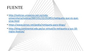 FUENTE
• http://noticias.universia.net.co/vida-
universitaria/noticia/2007/01/22/252851/netiqueta-que-es-que-
sirve.html
• https://www.versvs.net/pedia/netiqueta-para-blogs/
• http://blog.continental.edu.pe/uc-virtual/la-netiqueta-y-sus-10-
reglas-basicas/
 