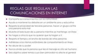 REGLAS QUE REGULAN LAS
COMUNICACIONES EN INTERNET
 Comparta sus conocimientos con la comunidad .
 Ayuda a mantener los debates en un ambiente sano y educativo
 Respete la privacidad de terceras personas, hacer un grupo contra
una persona esta mal
 Muestre el lado buen de su persona mientras se mantenga en línea
 No hagas a otros lo que no quieran que te hagan a ti
 Respeto el tiempo y el ancho de banda de otras personas
 Adhiérase a los mismos estándares de comportamiento en línea
 No abuse de su poder
 Nunca olvide que la persona que lee el mensaje es otro ser humano
 Sea objetivo sobre temas cuyo bien primordial no afecte el general
 