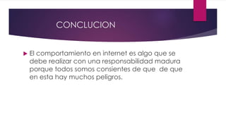 CONCLUCION
 El comportamiento en internet es algo que se
debe realizar con una responsabilidad madura
porque todos somos consientes de que de que
en esta hay muchos peligros.
 