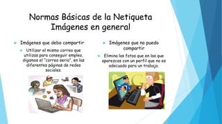 Normas Básicas de la Netiqueta
Imágenes en general
 Imágenes que debo compartir
 Utilizar el mismo correo que
utilizas para conseguir empleo,
digamos el “correo serio”, en las
diferentes páginas de redes
sociales.
 Imágenes que no puedo
compartir
 Elimina las fotos que en las que
aparezcas con un perfil que no es
adecuado para un trabajo.
 