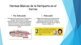 Normas Básicas de la Netiqueta en el
Correo
 No Adecuado
 No abuse de los colores para el texto de su
mensaje. Recuerde que en la Red
determinados colores tienen su simbología y
escribir en muchos tonos puede disipar la
atención. Procure no utilizar el subrayado
pues podría pensarse que se trata de un
enlace.
 Adecuado
 Emplee doble espacio entre párrafos que
deben ser cortos. Esto permite que su
mensaje sea más fácil de leer. Si quiere
destacar algún texto puede utilizar negrita,
cursiva, comillas, etc.
 