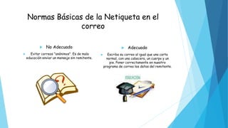 Normas Básicas de la Netiqueta en el
correo
 No Adecuado
 Evitar correos "anónimos". Es de mala
educación enviar un mensaje sin remitente.
 Adecuado
 Escriba su correo al igual que una carta
normal, con una cabecera, un cuerpo y un
pie. Poner correctamente en nuestro
programa de correo los datos del remitente.
 
