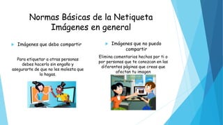 Normas Básicas de la Netiqueta
Imágenes en general
 Imágenes que debo compartir
Para etiquetar a otras personas
debes hacerlo sin engaño y
asegurarte de que no les molesta que
lo hagas.
 Imágenes que no puedo
compartir
Elimina comentarios hechos por ti o
por personas que te conozcan en las
diferentes páginas que creas que
afectan tu imagen
 