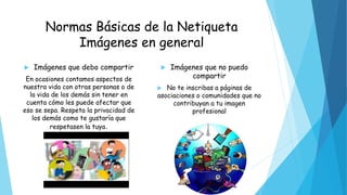Normas Básicas de la Netiqueta
Imágenes en general
 Imágenes que debo compartir
En ocasiones contamos aspectos de
nuestra vida con otras personas o de
la vida de los demás sin tener en
cuenta cómo les puede afectar que
eso se sepa. Respeta la privacidad de
los demás como te gustaría que
respetasen la tuya.
 Imágenes que no puedo
compartir
 No te inscribas a páginas de
asociaciones o comunidades que no
contribuyan a tu imagen
profesional
 