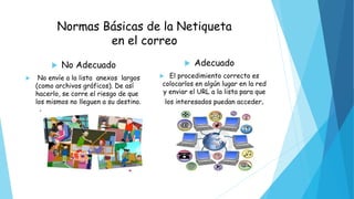 Normas Básicas de la Netiqueta
en el correo
 No Adecuado
 No envíe a la lista anexos largos
(como archivos gráficos). De así
hacerlo, se corre el riesgo de que
los mismos no lleguen a su destino.
 Adecuado
 El procedimiento correcto es
colocarlos en algún lugar en la red
y enviar el URL a la lista para que
los interesados puedan acceder.
 