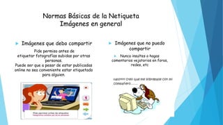 Normas Básicas de la Netiqueta
Imágenes en general
 Imágenes que debo compartir
Pide permiso antes de
etiquetar fotografías subidas por otras
personas.
Puede ser que a pesar de estar publicadas
online no sea conveniente estar etiquetado
para alguien.
 Imágenes que no puedo
compartir
 Nunca insultes o hagas
comentarios vejatorios en foros,
redes, etc
 