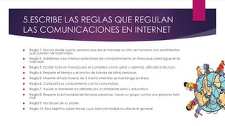 5.ESCRIBE LAS REGLAS QUE REGULAN
LAS COMUNICACIONES EN INTERNET
 Regla 1: Nunca olvide que la persona que lee el mensaje es otro ser humano con sentimientos
que pueden ser lastimados.
 Regla 2: Adhiérase a los mismos estándares de comportamiento en línea que usted sigue en la
vida real.
 Regla 3: Escribir todo en mayúsculas se considera como gritar y además, dificulta la lectura.
 Regla 4: Respete el tiempo y el ancho de banda de otras personas.
 Regla 5: Muestre el lado bueno de sí mismo mientras se mantenga en línea.
 Regla 6: Comparta su conocimiento con la comunidad.
 Regla 7: Ayude a mantener los debates en un ambiente sano y educativo.
 Regla 8: Respete la privacidad de terceras personas, hacer un grupo contra una persona está
mal.
 Regla 9: No abuse de su poder.
 Regla 10: Sea objetivo sobre temas cuyo bien primordial no afecte el general.
 