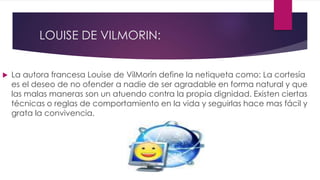 LOUISE DE VILMORIN:
 La autora francesa Louise de VilMorín define la netiqueta como: La cortesía
es el deseo de no ofender a nadie de ser agradable en forma natural y que
las malas maneras son un atuendo contra la propia dignidad. Existen ciertas
técnicas o reglas de comportamiento en la vida y seguirlas hace mas fácil y
grata la convivencia.
 