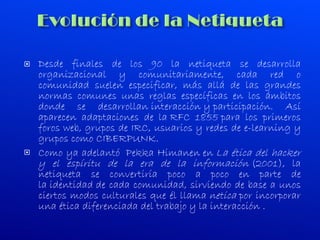 Desde finales de los 90 la netiqueta se desarrolla organizacional y comunitariamente, cada red o comunidad suelen especificar, más allá de las grandes normas comunes unas reglas específicas en los ámbitos donde se desarrollan interacción y participación. Así aparecen adaptaciones de la RFC 1855 para los primeros foros web, grupos de IRC, usuarios y redes de e-learning y grupos como CIBERPUNK. Como ya adelantó    Pekka Himanen en  La ética del hacker y el espíritu de la era de la información  (2001), la netiqueta se convertiría poco a poco en parte de la identidad de cada comunidad, sirviendo de base a unos ciertos modos culturales que él llama  netica  por incorporar una ética diferenciada del trabajo y la interacción . 