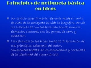Un espacio especialmente relevante desde el punto de vista de la netiqueta ha sido la blogsfera, donde los sistemas de comentarios han tenido muchos elementos comunes con los grupos de news y USENET. La netiqueta en los blogs surge de la aplicación de tres principios: soberanía del autor, complementariedad de los comentarios y veracidad de la identidad del comentarista. 