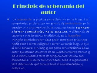   La  interacción  se produce  entre  blogs no  en  los blogs. Los comentarios en blogs son un espacio de  participación  en la creación o la argumentación de otros, por tanto,  rechazar o borrar comentarios no es censura . A diferencia de USENET o de la prensa tradicional, en la  blogsfera  ningún administrador tiene poder como para evitar que nadie abra o se vea obligado a cerrar su propio blog, lo que sí sería censura. Un blog y sus posts son creaciones de su autor que asume los costes de su mantenimiento técnico y da la oportunidad a otros de complementarlos con sus comentarios. El autor tiene por tanto, toda la legitimidad para determinar qué comentarios lo complementan y cuales no. 