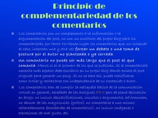 Los comentarios son un complemento a la información o la argumentación del post, no son un sustituto del propio blog para los comentaristas, por tanto No tienen lugar los comentarios que, no viniendo al caso, intentan una y otra vez  forzar un debate o una toma de postura por el autor no planteada o ya cerrada . Un comentario no puede ser más largo que el post al que comenta . Menos si es el primero de los que se publican. Si el comentarista necesita más espacio debe escribirlo en su propio blog dando enlace al post original para generar un ping. Si no se hace así, puede clasificarse como  trolleo  y rechazarse con independencia de su contenido o autor. Los comentarios han de cumplir la netiqueta básica de la comunicación virtual en general, heredada de las antiguas  BBS  pero de plena aplicación en blogs: no incluir descalificaciones, insultos o argumentos  ad hominem , no abusar de las mayúsculas (gritos), no comentarse a uno mismo reiteradamente (bombardeo de comentarios), no incluir imágenes o expresiones de mal gusto, etc. 