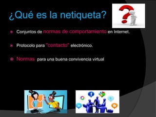 ¿Qué es la netiqueta?
 Conjuntos de normas de comportamiento en Internet.
 Protocolo para "contacto" electrónico.
 Normas para una buena convivencia virtual
 