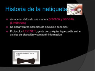 Historia de la netiqueta
 almacenar datos de una manera práctica y sencilla.
(Limitadas)
 Se desarrollaron sistemas de discusión de temas.
 Protocolos USENET; gente de cualquier lugar podía entrar
a sitios de discusión y compartir información
 