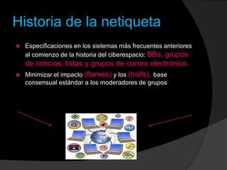 Historia de la netiqueta
 Especificaciones en los sistemas más frecuentes anteriores
al comienzo de la historia del ciberespacio: BBs, grupos
de noticias, listas y grupos de correo electrónico.
 Minimizar el impacto (flames) y los (trolls), base
consensual estándar a los moderadores de grupos
 