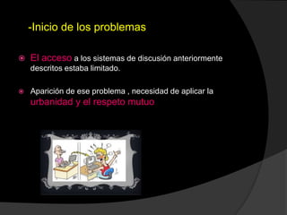 -Inicio de los problemas
 El acceso a los sistemas de discusión anteriormente
descritos estaba limitado.
 Aparición de ese problema , necesidad de aplicar la
urbanidad y el respeto mutuo
 
