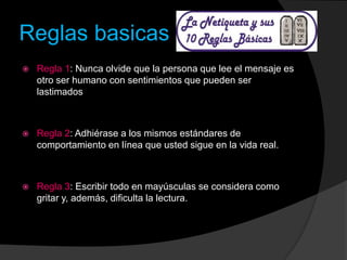 Reglas basicas
 Regla 1: Nunca olvide que la persona que lee el mensaje es
otro ser humano con sentimientos que pueden ser
lastimados
 Regla 2: Adhiérase a los mismos estándares de
comportamiento en línea que usted sigue en la vida real.
 Regla 3: Escribir todo en mayúsculas se considera como
gritar y, además, dificulta la lectura.
 