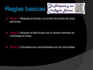 Reglas basicas
 Regla 4: Respete el tiempo y el ancho de banda de otras
personas.
 Regla 5: Muestre el lado bueno de sí mismo mientras se
mantenga en línea.
 Regla 6: Comparta sus conocimientos con la comunidad.
 