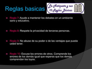 Reglas basicas
 Regla 7: Ayude a mantener los debates en un ambiente
sano y educativo.
 Regla 8: Respete la privacidad de terceras personas.
 Regla 9: No abuse de su poder o de las ventajas que pueda
usted tener.
 Regla 10: Excuse los errores de otros. Comprende los
errores de los demás igual que esperas que los demás
comprendan los tuyos.
 