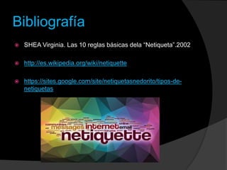 Bibliografía
 SHEA Virginia. Las 10 reglas básicas dela “Netiqueta”.2002
 http://es.wikipedia.org/wiki/netiquette
 https://sites.google.com/site/netiquetasnedorito/tipos-de-
netiquetas
 