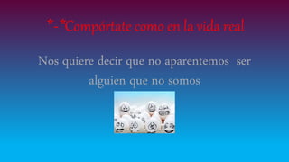 *-*Compórtate como en la vida real
Nos quiere decir que no aparentemos ser
alguien que no somos
 