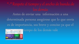 *-* Respete el tiempo y el ancho de banda de
los demás
Antes de enviar una información a una
determinada persona asegúrese que lo que envía
es de importancia, sea breve y conciso ya que el
tiempo de los demás vale
 