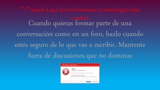 *-* Ayude a que las controversias se mantengan bajo
control
Cuando quieras formar parte de una
conversación como en un foro, hazlo cuando
estés seguro de lo que vas a escribir. Mantente
fuera de discusiones que no dominas
 