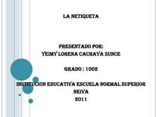 LA NETIQUETA




              PRESENTADO POR:
        YEIMY LORENA CACHAYA SUNCE

                GRADO : 1002

INSTITUCION EDUCATIVA ESCUELA NORMAL SUPERIOR
                     NEIVA
                     2011
 