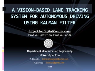 A VISION-BASED LANE TRACKING
SYSTEM FOR AUTONOMOUS DRIVING
USING KALMAN FILTER
Department of Information Engineering
University of Pisa
A. Biondi – .
F. Corucci – .
2011
Project for Digital Control class
Prof. A. Balestrino, Prof. A. Landi
 