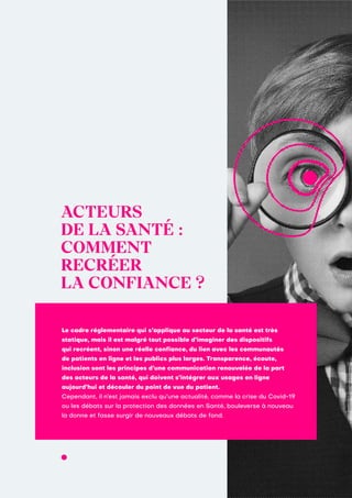 ACTEURS
DE LA SANTÉ :
COMMENT
RECRÉER
LA CONFIANCE ?
Le cadre réglementaire qui s’applique au secteur de la santé est très
statique, mais il est malgré tout possible d’imaginer des dispositifs
qui recréent, sinon une réelle confiance, du lien avec les communautés
de patients en ligne et les publics plus larges. Transparence, écoute,
inclusion sont les principes d’une communication renouvelée de la part
des acteurs de la santé, qui doivent s’intégrer aux usages en ligne
aujourd’hui et découler du point de vue du patient.
Cependant, il n’est jamais exclu qu’une actualité, comme la crise du Covid-19
ou les débats sur la protection des données en Santé, bouleverse à nouveau
la donne et fasse surgir de nouveaux débats de fond.
 
