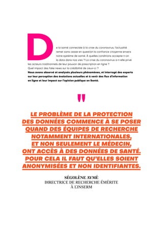 De la santé connectée à la crise du coronavirus, l’actualité
remet sans cesse en question la confiance citoyenne envers
notre système de santé. À quelles conditions accepte-t-on
la data dans nos vies ? La crise du coronavirus a-t-elle privé
les acteurs traditionnels de leur pouvoir de prescription en ligne ?
Quel impact des fake news sur la crédibilité de ceux-ci ?
Nous avons observé et analysés plusieurs phénomènes, et interrogé des experts
sur leur perception des évolutions actuelles et à venir des flux d’information
en ligne et leur impact sur l’opinion publique en Santé.
LE PROBLÈME DE LA PROTECTION
DES DONNÉES COMMENCE À SE POSER
QUAND DES ÉQUIPES DE RECHERCHE
NOTAMMENT INTERNATIONALES,
ET NON SEULEMENT LE MÉDECIN,
ONT ACCÈS À DES DONNÉES DE SANTÉ.
POUR CELA IL FAUT QU’ELLES SOIENT
ANONYMISÉES ET NON IDENTIFIANTES.
SÉGOLÈNE AYMÉ
DIRECTRICE DE RECHERCHE ÉMÉRITE
À L’INSERM
 