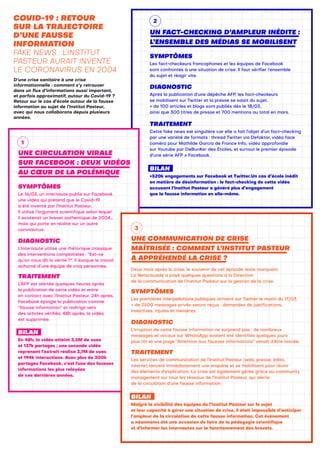 COVID-19 : RETOUR
SUR LA TRAJECTOIRE
D’UNE FAUSSE
INFORMATION
FAKE NEWS : L’INSTITUT
PASTEUR AURAIT INVENTÉ
LE CORONAVIRUS EN 2004
D’une crise sanitaire à une crise
informationnelle : comment s’y retrouver
dans un flux d’informations aussi important,
et parfois approximatif, autour du Covid-19 ?
Retour sur le cas d’école autour de la fausse
information au sujet de l’Institut Pasteur,
avec qui nous collaborons depuis plusieurs
années.
UNE CIRCULATION VIRALE
SUR FACEBOOK : DEUX VIDÉOS
AU CŒUR DE LA POLÉMIQUE
SYMPTÔMES
Le 16/03, un internaute publie sur Facebook
une vidéo qui prétend que le Covid-19
a été inventé par l’Institut Pasteur.
Il utilise l’argument scientifique selon lequel
il existerait un brevet authentique de 2004…
mais qui porte en réalité sur un autre
coronavirus.
DIAGNOSTIC
L’internaute utilise une rhétorique classique
des interventions complotistes : “Est-ce
qu’on nous dit la vérité ?". Il évoque le travail
acharné d’une équipe de cinq personnes.
TRAITEMENT
L’AFP est alertée quelques heures après
la publication de cette vidéo et entre
en contact avec l’Institut Pasteur. 24h après,
Facebook épingle la publication comme
“fausse information” et redirige vers
des articles vérifiés. 48h après, la vidéo
est supprimée.
BILAN
En 48h, la vidéo atteint 3,5M de vues
et 137k partages ; une seconde vidéo
reprenant l’extrait réalise 3,7M de vues
et 194k interactions. Avec plus de 300k
partages Facebook, c'est l'une des fausses
informations les plus relayées
de ces dernières années.
UNE COMMUNICATION DE CRISE
MAÎTRISÉE : COMMENT L’INSTITUT PASTEUR
A APPRÉHENDÉ LA CRISE ?
Deux mois après la crise, le souvenir de cet épisode reste marquant.
La Netscouade a posé quelques questions à la Direction
de la communication de l’Institut Pasteur sur la gestion de la crise.
SYMPTÔMES
Les premières interpellations publiques arrivent sur Twitter le matin du 17/03.
+ de 2500 messages privés seront reçus : demandes de justifications,
invectives, injures et menaces.
DIAGNOSTIC
L’irruption de cette fausse information ne surprend pas : de nombreux
messages et vocaux sur WhatsApp avaient été identifiés quelques jours
plus tôt et une page “Attention aux fausses informations” venait d’être lancée.
TRAITEMENT
Les services de communication de l’Institut Pasteur (web, presse, édito,
interne) lancent immédiatement une enquête et se mobilisent pour réunir
des éléments d’explication. La crise est également gérée grâce au community
management sur tous les réseaux de l’Institut Pasteur, qui alerte
de la circulation d’une fausse information.
BILAN
Malgré la visibilité des équipes de l’Institut Pasteur sur le sujet
et leur capacité à gérer une situation de crise, il était impossible d’anticiper
l’ampleur de la circulation de cette fausse information. Cet événement
a néanmoins été une occasion de faire de la pédagogie scientifique
et d’informer les internautes sur le fonctionnement des brevets.
UN FACT-CHECKING D’AMPLEUR INÉDITE :
L’ENSEMBLE DES MÉDIAS SE MOBILISENT
SYMPTÔMES
Les fact-checkeurs francophones et les équipes de Facebook
sont confrontés à une situation de crise. Il faut vérifier l’ensemble
du sujet et réagir vite.
DIAGNOSTIC
Après la publication d’une dépêche AFP, les fact-checkeurs
se mobilisent sur Twitter et la presse se saisit du sujet.
+ de 100 articles et blogs sont publiés dès le 18/03,
ainsi que 300 titres de presse et 700 mentions au total en mars.
TRAITEMENT
Cette fake news est singulière car elle a fait l’objet d’un fact-checking
par une variété de formats : thread Twitter via Defaktor, vidéo face
caméra pour Mathilde Garcia de France Info, vidéo approfondie
sur Youtube par DeBunKer des Étoiles, et surtout le premier épisode
d’une série AFP x Facebook.
BILAN
+520k engagements sur Facebook et Twitter.Un cas d’école inédit
en matière de désinformation : le fact-checking de cette vidéo
accusant l’Institut Pasteur a généré plus d’engagement
que la fausse information en elle-même.
1
3
2
 