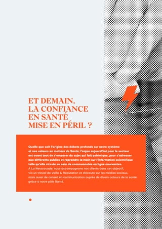 ET DEMAIN,
LA CONFIANCE
EN SANTÉ
MISE EN PÉRIL ?
Quelle que soit l’origine des débats profonds sur notre système
et nos valeurs en matière de Santé, l’enjeu aujourd’hui pour le secteur
est avant tout de s’emparer du sujet qui fait polémique, pour s’adresser
aux différents publics et reprendre la main sur l’information scientifique
telle qu’elle circule au sein de communautés en ligne mouvantes.
À La Netscouade, nous accompagnons nos clients dans cet objectif,
via un travail de Veille & Réputation et d’écoute sur les médias sociaux,
mais aussi de conseil en communication auprès de divers acteurs de la santé
grâce à notre pôle Santé.
 