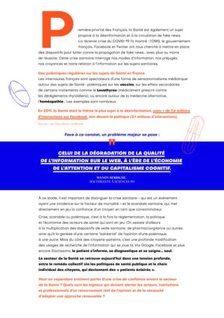 Face à ce constat, un problème majeur se pose :
CELUI DE LA DÉGRADATION DE LA QUALITÉ
DE L’INFORMATION SUR LE WEB, À L’ÈRE DE L’ÉCONOMIE
DE L’ATTENTION ET DU CAPITALISME COGNITIF.
MANON BERRICHE,
DOCTORANTE À SCIENCES PO
P
En 2017, la Santé était le thème le plus sujet à la désinformation, avec + de 7,6 millions
d’interactions sur Facebook, loin devant la politique (3,1 millions d’interactions).
Source : Les Décodeurs, Le Monde
remière priorité des Français, la Santé est également un sujet
propice à la désinformation et à la circulation de fake news.
La récente crise du COVID-19 l’a montré : l’OMS, le gouvernement
français, Facebook et Twitter ont tous cherché à mettre en place
des dispositifs pour lutter contre la propagation de fake news… avec plus ou moins
de réussite. Cette crise sanitaire interroge nos modes d’information, nos préjugés,
nos croyances et notre relation à l’information sur les sujets sanitaires.
Des polémiques régulières sur les sujets de Santé en France
Les internautes français sont spectateurs d’une forme de sensationnalisme médiatique
autour des sujets de Santé : polémiques sur les vaccins, sur les effets secondaires
de certains traitements comme le Levothyrox (médicament prescrit contre
les dérèglements thyroïdiens), ou encore autour de la médecine alternative,
l’homéopathie... Les exemples sont nombreux.
À ce stade, il est important de distinguer la crise sanitaire - qui est un événement
ayant une incidence sur le facteur de mortalité - et le scandale sanitaire, qui met
directement en jeu la confiance d’un citoyen en tant que consommateur.
Crise, scandale ou polémique, c’est à la fois la réglementation, la politique
et l’économie des acteurs de santé qui sont en jeu. On assiste d’ailleurs
à la multiplication des dispositifs de veille sanitaire, de pharmacovigilance ou autres,
ainsi qu’à la genèse d’une certaine “solidarité” de l’opinion d’une polémique
à une autre. Mais du côté des citoyens-patients, c’est une profonde modification
des usages de recherche de l’information qui se joue là. Via Google, Facebook et plus
encore Doctissimo, le patient s’informe, se diagnostique et se soigne… seul.
Le secteur de la Santé se retrouve aujourd’hui dans une tension profonde,
entre le remède collectif via les politiques de santé publique et le choix
individuel des citoyens, qui deviennent des « patients éclairés ».
Peut-on cependant vraiment parler d’une crise de confiance envers le secteur
de la Santé ? Quels sont les signaux qui doivent alerter les acteurs, institutions
et professionnels d’un retournement réel de l’opinion et de la nécessité
d’adopter une approche renouvelée ?
 