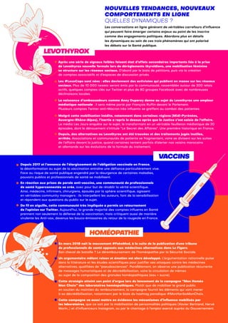 HOMÉOPATHIE
NOUVELLES TENDANCES, NOUVEAUX
COMPORTEMENTS EN LIGNE
QUELLES DYNAMIQUES ?
Les conversations en ligne génèrent de véritables carrefours d’influence
qui peuvent faire émerger certains enjeux au point de les inscrire
comme des engagements politiques. Abordons plus en détails
les dynamiques au sein de ces trois phénomènes qui ont polarisé
les débats sur la Santé publique.
Depuis 2017 et l’annonce de l’élargissement de l’obligation vaccinale en France,
la désinformation au sujet de la vaccination entraîne une défiance particulièrement vive.
Face au risque de santé publique engendré par la résurgence de certaines maladies,
pouvoirs publics et professionnels de santé se mobilisent.
En réaction aux prises de parole anti-vaccins, une communauté de professionnels
de santé hyperconnectés se crée, avec pour but de rétablir la vérité scientifique.
Ainsi, médecins, infirmiers, chirurgiens, épaulés par la sphère scientifique, agissent
en véritables community managers : ils interpellent les auteurs, font de la sensibilisation
et répondent aux questions du public sur le sujet.
De fil en aiguille, cette communauté très impliquée a permis un retournement
de l’opinion sur Twitter. Aujourd’hui, la grande majorité des comptes influents en Santé
prennent non seulement la défense de la vaccination, mais critiquent aussi de manière
virulente les Anti-vax, devenus les boucs-émissaires du retour de la rougeole en France.
Après une série de signaux faibles faisant état d’effets secondaires importants liés à la prise
de Levothyrox nouvelle formule lors de dérèglements thyroïdiens, une mobilisation féminine
se structure sur les réseaux sociaux. D’abord par le biais de pétitions, puis via la création
de comptes associatifs et d’espaces de discussion privés.
Les #LevoCops sont nées : elles deviennent des activistes qui publient en masse sur les réseaux
sociaux. Plus de 10 000 tweets seront émis par la communauté, rassemblée autour de 300 relais
actifs, quelques comptes clés sur Twitter et plus de 80 groupes Facebook avec de nombreuses
déclinaisons locales.
La naissance d’ambassadeurs comme Anny Duperey donne au sujet du Levothyrox une ampleur
médiatique nationale : il sera même porté par François Ruffin devant le Parlement.
Plusieurs comptes Twitter anti-Macron très influents se greffent au combat des patientes.
Malgré cette mobilisation inédite, notamment dans certaines régions (Midi-Pyrénées,
Auvergne-Rhône-Alpes), l’inertie a repris le dessus après que la Justice s’est saisie de l’affaire.
Le média Les Jours enquête sur le sujet, le transformant en un véritable feuilleton médiatique de 20
épisodes, dont le dénouement s’intitule “Le Secret des Affaires”. Une première historique en France.
Depuis, des alternatives au Levothyrox ont été trouvées et des traitements jugés inutiles,
arrêtés. Associations et communautés de patients se fragmentent, voire se divisent sur les suites
de l’affaire devant la justice, quand certaines tentent parfois d’alerter nos voisins marocains
et allemands sur les évolutions de la formule du traitement.
En mars 2018 naît le mouvement #FakeMed, à la suite de la publication d'une tribune
de professionnels de santé opposés aux médecines alternatives dans Le Figaro.
Son cheval de bataille ? Le déremboursement de l’homéopathie par la Sécurité Sociale.
Un argumentaire mêlant raison et émotion est alors développé. L’argumentation rationnelle puise
dans la littérature et les études scientifiques pour justifier ses attaques contre les médecines
alternatives, qualifiées de “pseudosciences”. Parallèlement, on observe une publication récurrente
de messages humoristiques et de décrédibilisation, voire la circulation de mèmes
au sujet de la composition des granules homéopathiques (eau + sucre).
Cette stratégie atteint son point d’orgue lors du lancement de la campagne “Mon Homéo
Mon Choix” des laboratoires homéopathiques. Plutôt que de mobiliser le grand public
en soutien du maintien du remboursement, la campagne fournit les éléments qui vont mener
à sa décrédibilisation, notamment par le biais du hashtag parodique #MonHariboMonChoix.
Cette campagne va aussi mettre en évidence les mécanismes d’influence mobilisés par
les laboratoires, que ce soit par la mobilisation de personnalités politiques (Xavier Bertrand, Hervé
Morin…) et d’influenceurs Instagram, ou par le chantage à l’emploi exercé auprès du Gouvernement.
VACCINS
LEVOTHYROX
 