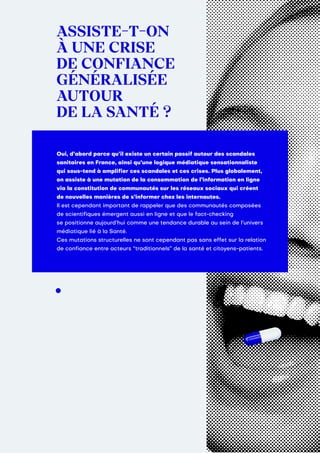 ASSISTE T ON
À UNE CRISE
DE CONFIANCE
GÉNÉRALISÉE
AUTOUR
DE LA SANTÉ ?
Oui, d’abord parce qu’il existe un certain passif autour des scandales
sanitaires en France, ainsi qu’une logique médiatique sensationnaliste
qui sous-tend à amplifier ces scandales et ces crises. Plus globalement,
on assiste à une mutation de la consommation de l’information en ligne
via la constitution de communautés sur les réseaux sociaux qui créent
de nouvelles manières de s’informer chez les internautes.
Il est cependant important de rappeler que des communautés composées
de scientifiques émergent aussi en ligne et que le fact-checking
se positionne aujourd’hui comme une tendance durable au sein de l’univers
médiatique lié à la Santé.
Ces mutations structurelles ne sont cependant pas sans effet sur la relation
de confiance entre acteurs “traditionnels” de la santé et citoyens-patients.
 