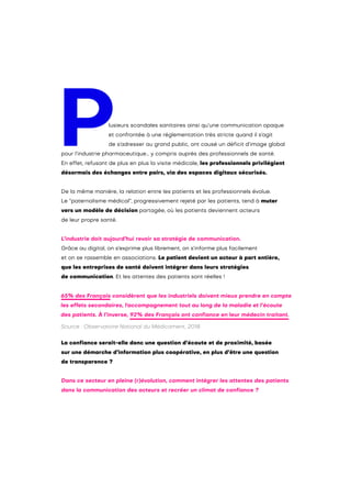 Plusieurs scandales sanitaires ainsi qu’une communication opaque
et confrontée à une réglementation très stricte quand il s’agit
de s’adresser au grand public, ont causé un déficit d’image global
pour l’industrie pharmaceutique… y compris auprès des professionnels de santé.
En effet, refusant de plus en plus la visite médicale, les professionnels privilégient
désormais des échanges entre pairs, via des espaces digitaux sécurisés.
De la même manière, la relation entre les patients et les professionnels évolue.
Le “paternalisme médical”, progressivement rejeté par les patients, tend à muter
vers un modèle de décision partagée, où les patients deviennent acteurs
de leur propre santé.
L’industrie doit aujourd’hui revoir sa stratégie de communication.
Grâce au digital, on s’exprime plus librement, on s’informe plus facilement
et on se rassemble en associations. Le patient devient un acteur à part entière,
que les entreprises de santé doivent intégrer dans leurs stratégies
de communication. Et les attentes des patients sont réelles !
La confiance serait-elle donc une question d’écoute et de proximité, basée
sur une démarche d’information plus coopérative, en plus d’être une question
de transparence ?
Dans ce secteur en pleine (r)évolution, comment intégrer les attentes des patients
dans la communication des acteurs et recréer un climat de confiance ?
65% des Français considèrent que les industriels doivent mieux prendre en compte
les effets secondaires, l'accompagnement tout au long de la maladie et l’écoute
des patients. À l’inverse, 92% des Français ont confiance en leur médecin traitant.
Source : Observatoire National du Médicament, 2018.
 