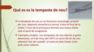 Qué es es la tempesta de neu?
La tempesta de neu es un fenomen meorologic produit
per una depresió atmosferica ivernal. Entre el final de la
tardor i l’inici de la primavera formen una massa d’aire
sota el punt de congelació.
 Exemples sinòptic: Les tempestes de neu afecten a grans
extancions, el 4 de març del 1971 va caure 50 cm de neu
sobretot l’est del canadà i al nord-est dels Estats Units
amb vents violents.

 