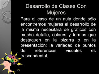 Desarrollo de Clases Con Mujeres	Para el caso de un aula donde sólo encontremos mujeres el desarrollo de la misma necesitará de gráficos con mucho detalle, colores y formas que destaquen en la pizarra o en la presentación; la variedad de puntos de referencias visuales es trascendental.